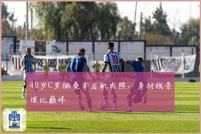 40岁C罗晒桑拿后肌肉照，身材线条堪比巅峰