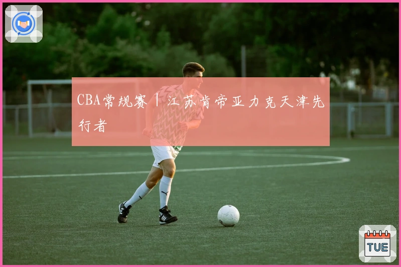 CBA常规赛｜江苏肯帝亚力克天津先行者