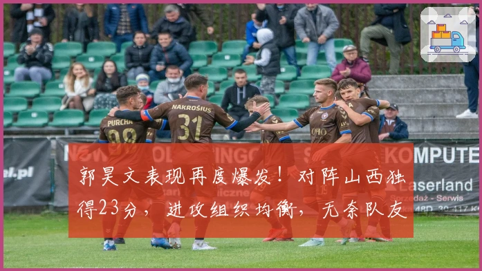 郭昊文表现再度爆发!对阵山西独得23分,进攻组织均衡,无奈队友拖后腿!