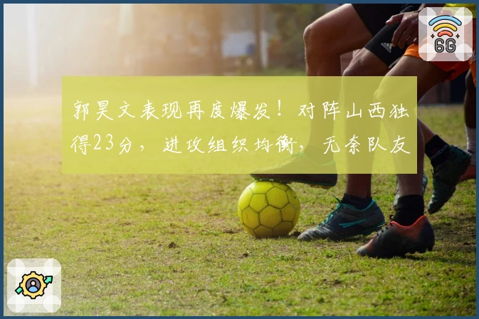 郭昊文表现再度爆发！对阵山西独得23分，进攻组织均衡，无奈队友拖后腿！