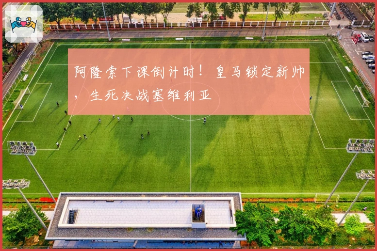 阿隆索下课倒计时！皇马锁定新帅，生死决战塞维利亚