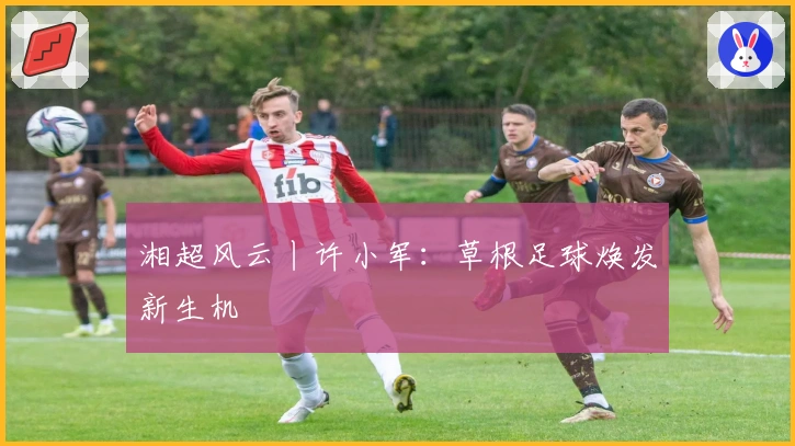 湘超风云丨许小军:草根足球焕发新生机