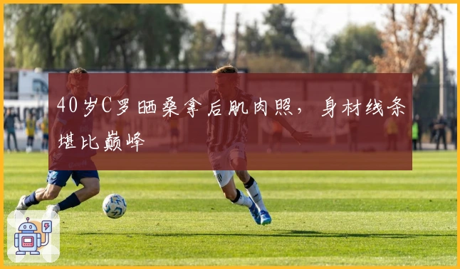 40岁C罗晒桑拿后肌肉照，身材线条堪比巅峰