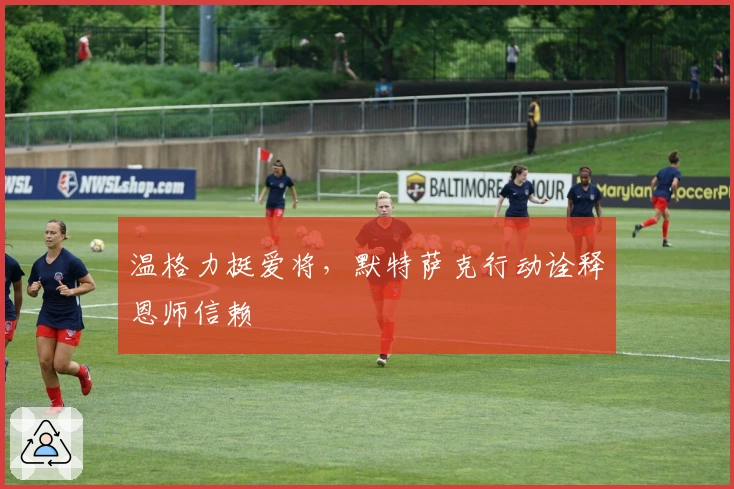 温格力挺爱将，默特萨克行动诠释恩师信赖