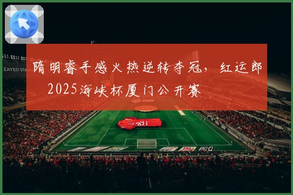 隋明睿手感火热逆转夺冠，红运郎・2025海峡杯厦门公开赛