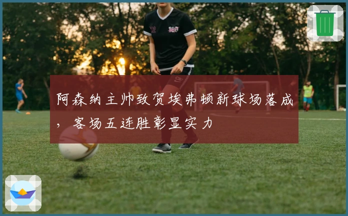 阿森纳主帅致贺埃弗顿新球场落成，客场五连胜彰显实力