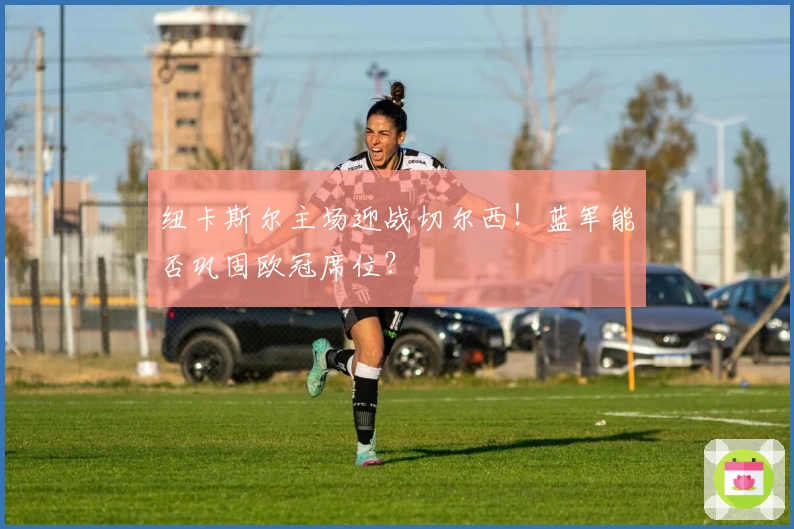 纽卡斯尔主场迎战切尔西！蓝军能否巩固欧冠席位？