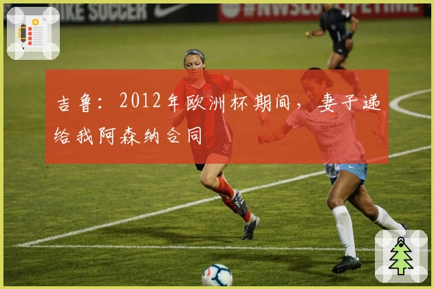 吉鲁：2012年欧洲杯期间，妻子递给我阿森纳合同